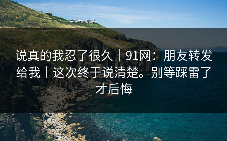 说真的我忍了很久|91网:朋友转发给我|这次终于说清楚。别等踩雷了才后悔 说真的我忍了很久|91网:朋友转发给我|这次终于说清楚。别等踩雷了才后悔