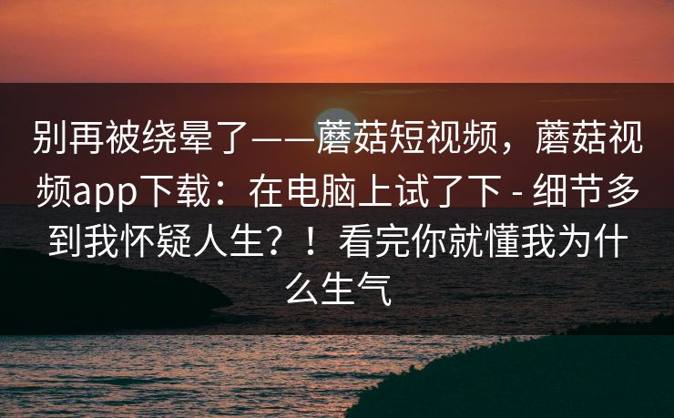 别再被绕晕了——蘑菇短视频，蘑菇视频app下载：在电脑上试了下 - 细节多到我怀疑人生？！看完你就懂我为什么生气