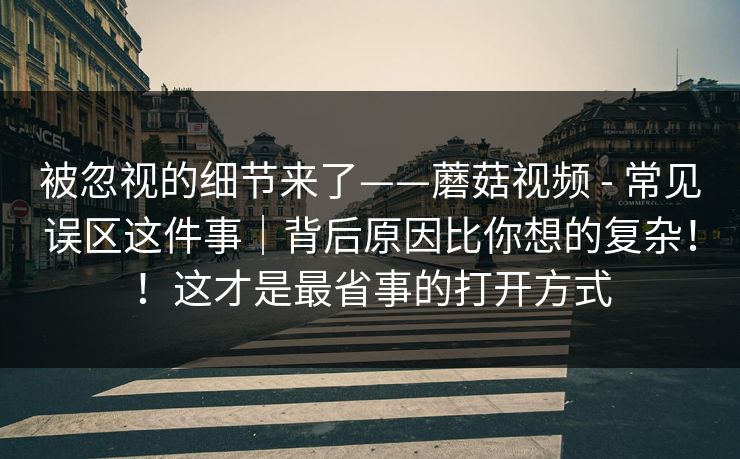 被忽视的细节来了——蘑菇视频 - 常见误区这件事|背后原因比你想的复杂!!这才是最省事的打开方式 被忽视的细节来了——蘑菇视频 - 常见误区这件事|背后原因比你想的复杂!!这才是最省事的打开方式