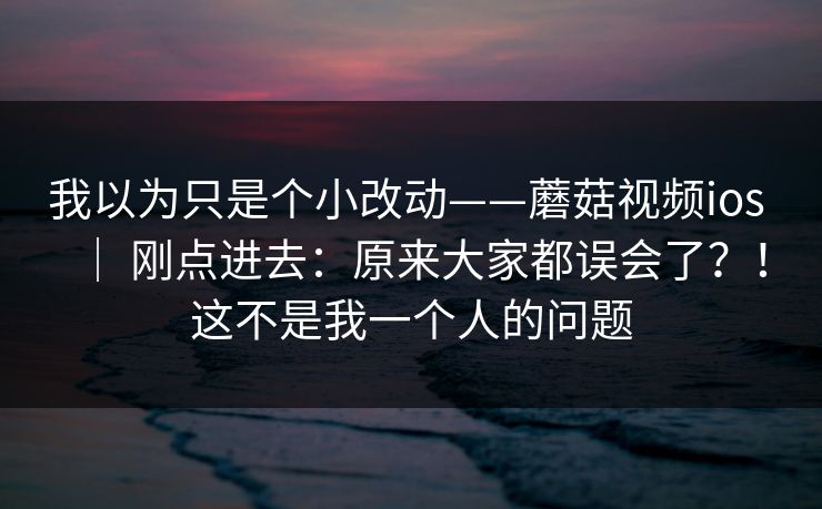 我以为只是个小改动——蘑菇视频ios ｜ 刚点进去：原来大家都误会了？！这不是我一个人的问题