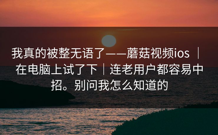 我真的被整无语了——蘑菇视频ios ｜ 在电脑上试了下｜连老用户都容易中招。别问我怎么知道的