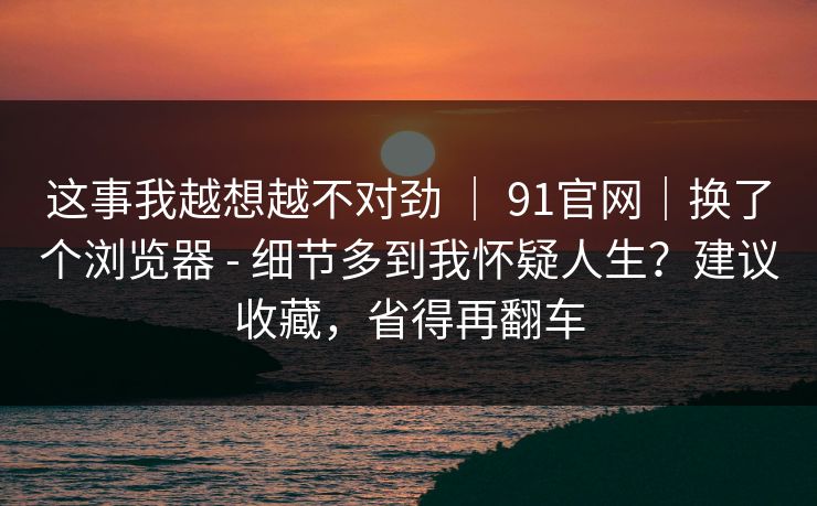 这事我越想越不对劲 ｜ 91官网｜换了个浏览器 - 细节多到我怀疑人生？建议收藏，省得再翻车