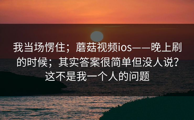 我当场愣住；蘑菇视频ios——晚上刷的时候；其实答案很简单但没人说？这不是我一个人的问题