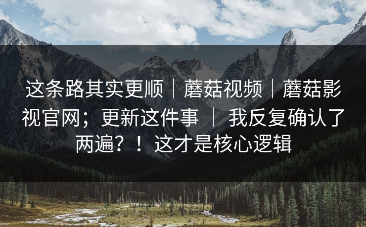 这条路其实更顺｜蘑菇视频｜蘑菇影视官网；更新这件事 ｜ 我反复确认了两遍？！这才是核心逻辑
