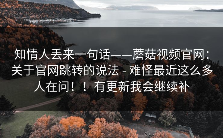 知情人丢来一句话——蘑菇视频官网：关于官网跳转的说法 - 难怪最近这么多人在问！！有更新我会继续补