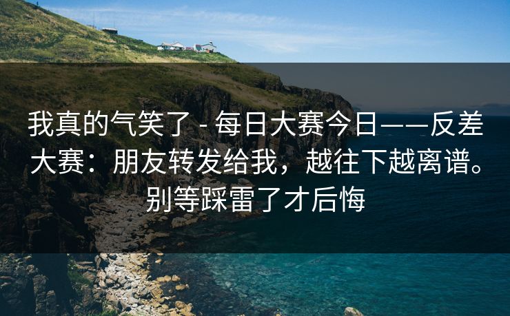 我真的气笑了 - 每日大赛今日——反差大赛：朋友转发给我，越往下越离谱。别等踩雷了才后悔