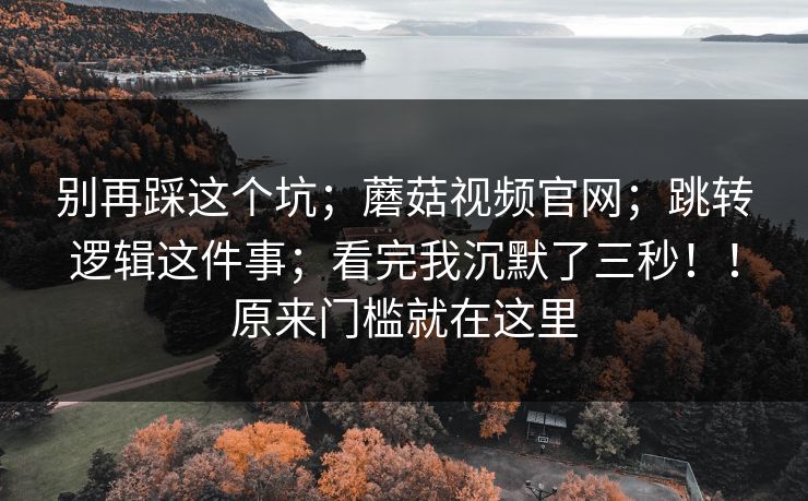 别再踩这个坑;蘑菇视频官网;跳转逻辑这件事;看完我沉默了三秒!!原来门槛就在这里 别再踩这个坑;蘑菇视频官网;跳转逻辑这件事;看完我沉默了三秒!!原来门槛就在这里